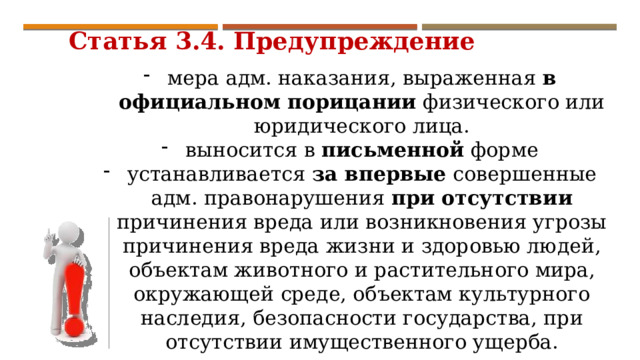  Статья 3.4. Предупреждение мера адм. наказания, выраженная в официальном порицании физического или юридического лица. выносится в письменной форме устанавливается за впервые совершенные адм. правонарушения при отсутствии причинения вреда или возникновения угрозы причинения вреда жизни и здоровью людей, объектам животного и растительного мира, окружающей среде, объектам культурного наследия, безопасности государства, при отсутствии имущественного ущерба. 