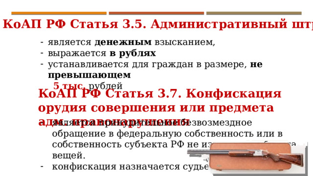 КоАП РФ Статья 3.5. Административный штраф является денежным взысканием, выражается в рублях устанавливается для граждан в размере, не превышающем  5  тыс. рублей КоАП РФ Статья 3.7. Конфискация орудия совершения или предмета адм. правонарушения является принудительное безвозмездное обращение в федеральную собственность или в собственность субъекта РФ не изъятых из оборота вещей. конфискация назначается судьей. 