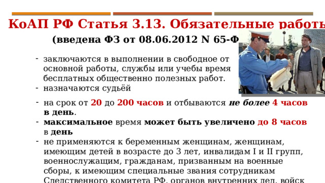 КоАП РФ Статья 3.13. Обязательные работы (введена ФЗ от 08.06.2012 N 65-ФЗ) заключаются в выполнении в свободное от основной работы, службы или учебы время бесплатных общественно полезных работ. назначаются судьёй на срок от 20 до 200  часов и отбываются не более 4 часов в день . максимальное время может быть увеличено до 8 часов в день  не применяются к беременным женщинам, женщинам, имеющим детей в возрасте до 3 лет, инвалидам I и II групп, военнослужащим, гражданам, призванным на военные сборы, к имеющим специальные звания сотрудникам Следственного комитета РФ, органов внутренних дел, войск национальной гвардии РФ, органов и учр-й уголовно-исполнительной системы, Гос. противопожарной службы и таможенных органов. 