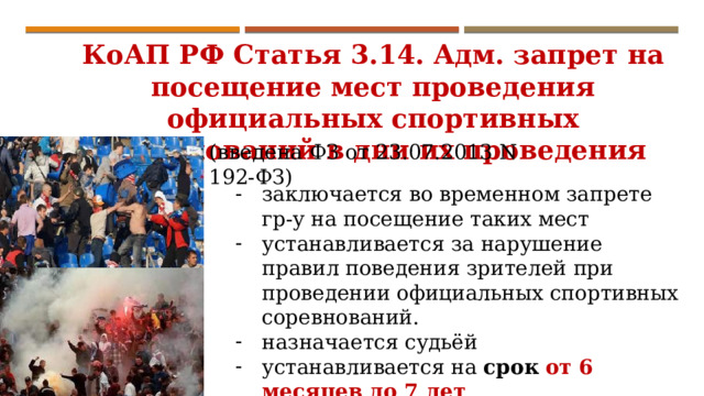 КоАП РФ Статья 3.14. Адм. запрет на посещение мест проведения официальных спортивных соревнований в дни их проведения (введена ФЗ от 23.07.2013 N 192-ФЗ) заключается во временном запрете гр-у на посещение таких мест устанавливается за нарушение правил поведения зрителей при проведении официальных спортивных соревнований. назначается судьёй устанавливается на срок  от 6 месяцев до 7 лет . 