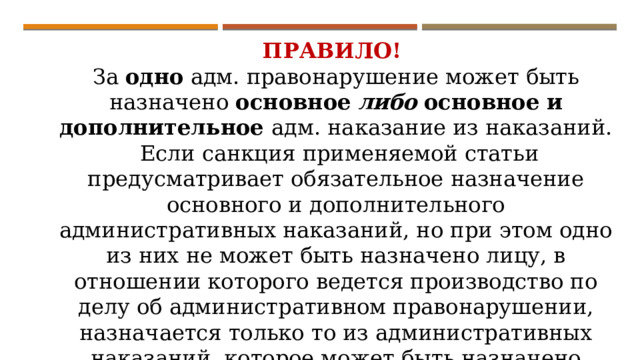 ПРАВИЛО! За одно адм. правонарушение может быть назначено основное  либо  основное и дополнительное адм. наказание из наказаний.  Если санкция применяемой статьи предусматривает обязательное назначение основного и дополнительного административных наказаний, но при этом одно из них не может быть назначено лицу, в отношении которого ведется производство по делу об административном правонарушении, назначается только то из административных наказаний, которое может быть назначено указанному лицу. 