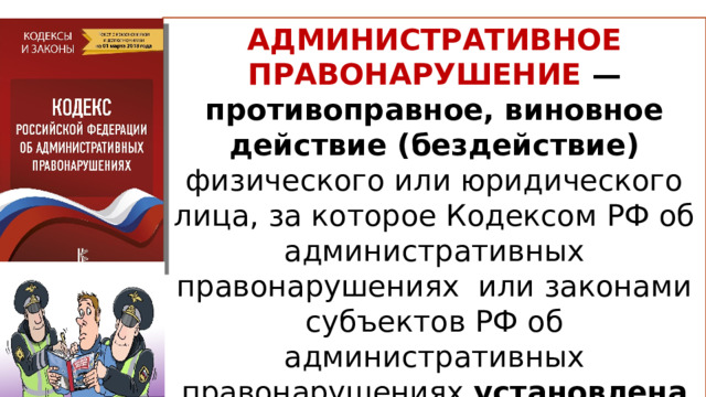 АДМИНИСТРАТИВНОЕ ПРАВОНАРУШЕНИЕ — противоправное, виновное действие (бездействие) физического или юридического лица, за которое Кодексом РФ об административных правонарушениях или законами субъектов РФ об административных правонарушениях установлена административная ответственность  ст.2.1 КоАП РФ 