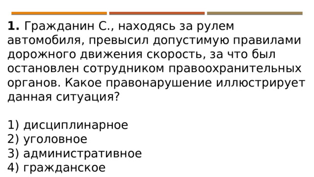 1. Гражданин С., находясь за рулем автомобиля, превысил допустимую правилами дорожного движения скорость, за что был остановлен сотрудником правоохранительных органов. Какое правонарушение иллюстрирует данная ситуация?   1) дисциплинарное 2) уголовное 3) административное 4) гражданское 