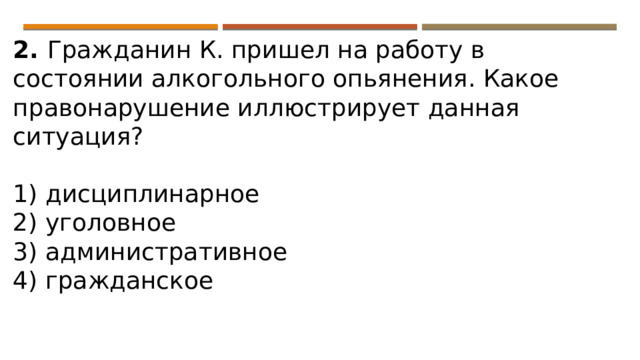 2. Гражданин К. пришел на работу в состоянии алкогольного опьянения. Какое правонарушение иллюстрирует данная ситуация?   1) дисциплинарное 2) уголовное 3) административное 4) гражданское 