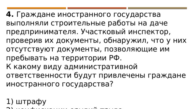 4. Граждане иностранного государства выполняли строительные работы на даче предпринимателя. Участковый инспектор, проверив их документы, обнаружил, что у них отсутствуют документы, позволяющие им пребывать на территории РФ. К какому виду административной ответственности будут привлечены граждане иностранного государства?   1) штрафу 2) конфискации орудий труда 3) выдворению за пределы РФ 4) дисквалификации 