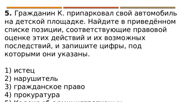 5. Гражданин К. припарковал свой автомобиль на детской площадке. Найдите в приведённом списке позиции, соответствующие правовой оценке этих действий и их возможных последствий, и запишите цифры, под которыми они указаны.   1) истец 2) нарушитель 3) гражданское право 4) прокуратура 5) Кодекс об административных правонарушениях 6) штраф 