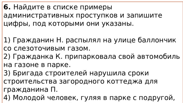 6. Найдите в списке примеры административных проступков и запишите цифры, под которыми они указаны.   1) Гражданин Н. распылял на улице баллончик со слезоточивым газом. 2) Гражданка К. припарковала свой автомобиль на газоне в парке. 3) Бригада строителей нарушила сроки строительства загородного коттеджа для гражданина П. 4) Молодой человек, гуляя в парке с подругой, написал на скамейке свое имя и имя девушки ярким маркером. 5) Директор фирмы уволил заместителя главного бухгалтера на основании утраты им доверия. 