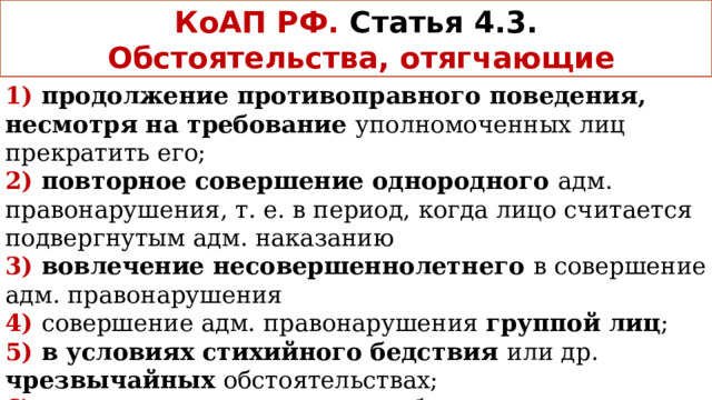 КоАП РФ.  Статья 4.3.  Обстоятельства, отягчающие 1) продолжение противоправного поведения, несмотря на требование уполномоченных лиц прекратить его; 2) повторное совершение однородного адм. правонарушения, т. е. в период, когда лицо считается подвергнутым адм. наказанию 3) вовлечение несовершеннолетнего в совершение адм. правонарушения 4)  совершение адм. правонарушения группой лиц ; 5) в условиях стихийного бедствия или др. чрезвычайных обстоятельствах; 6) в состоянии опьянения либо отказ от прохождения медицинского освидетельствования на состояние опьянения 