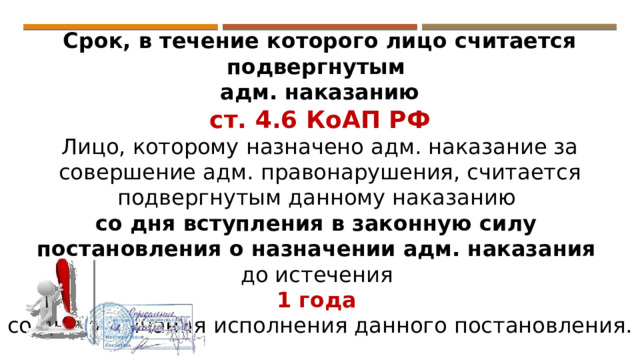 Срок, в течение которого лицо считается подвергнутым адм. наказанию ст. 4.6 КоАП РФ Лицо, которому назначено адм. наказание за совершение адм. правонарушения, считается подвергнутым данному наказанию со дня вступления в законную силу постановления о назначении адм. наказания  до истечения 1 года со дня окончания исполнения данного постановления. 