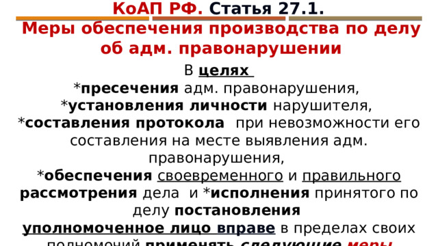 КоАП РФ. Статья 27.1. Меры обеспечения производства по делу об адм. правонарушении В целях * пресечения адм. правонарушения, * установления личности нарушителя, * составления протокола при невозможности его составления на месте выявления адм. правонарушения, * обеспечения  своевременного и правильного  рассмотрения дела и * исполнения принятого по делу постановления  уполномоченное лицо вправе в пределах своих полномочий применять  следующие меры обеспечения производства по делу об адм. правонарушении : 