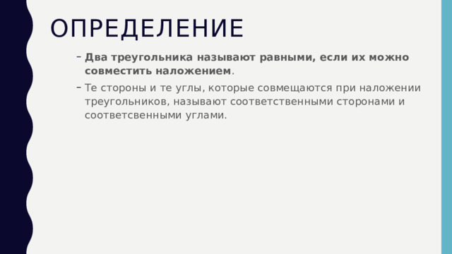 Определение Два треугольника называют равными, если их можно совместить наложением . Те стороны и те углы, которые совмещаются при наложении треугольников, называют соответственными сторонами и соответсвенными углами. Два треугольника называют равными, если их можно совместить наложением . Те стороны и те углы, которые совмещаются при наложении треугольников, называют соответственными сторонами и соответсвенными углами. 