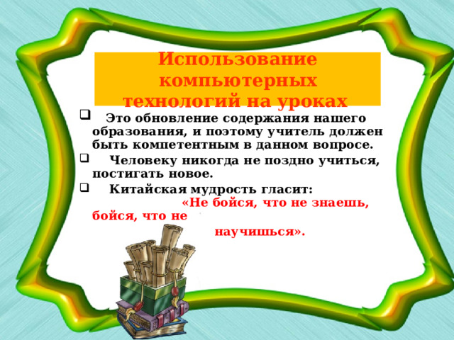 Использование компьютерных технологий на уроках   Это обновление содержания нашего образования, и поэтому учитель должен быть компетентным в данном вопросе.  Человеку никогда не поздно учиться, постигать новое.  Китайская мудрость гласит: «Не бойся, что не знаешь, бойся, что не  научишься».  