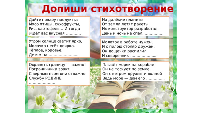 Допиши стихотворение Дайте повару продукты:  Мясо птицы, сухофрукты,  Рис, картофель… И тогда  Ждёт вас вкусная ………… На далёкие планеты  От земли летят ракеты.  Их конструктор разработал,  День и ночь не спал, …………... Утром солнце светит ярко,  Молочко несёт доярка.  Тёплое, коровье,  Детям на …………………... Молоток в работе нужен,  И с пилою столяр дружен.  Он дощечки распилил  И скворечник ………………... Охранять границу — важно!  Пограничника зовут.  С верным псом они отважно  Службу РОДИНЕ ………………… Плывёт моряк на корабле  Он не тоскует по земле.  Он с ветром дружит и волной  Ведь море — дом его …………... 