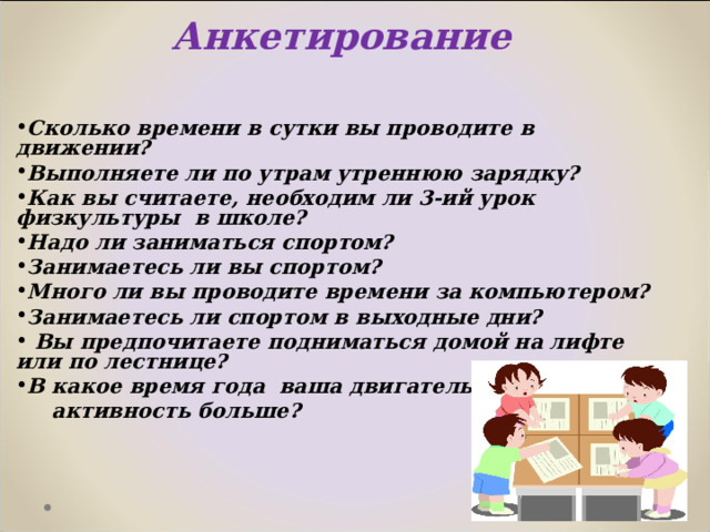 Анкетирование   Сколько времени в сутки вы проводите в движении? Выполняете ли по утрам утреннюю зарядку? Как вы считаете, необходим ли 3-ий урок физкультуры в школе? Надо ли заниматься спортом? Занимаетесь ли вы спортом? Много ли вы проводите времени за компьютером? Занимаетесь ли спортом в выходные дни?  Вы предпочитаете подниматься домой на лифте или по лестнице? В какое время года ваша двигательная  активность больше?    