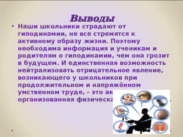 Выводы Наши школьники страдают от гиподинамии, не все стремятся к активному образу жизни. Поэтому необходима информация и ученикам и родителям о гиподинамии, чем она грозит в будущем. И единственная возможность нейтрализовать отрицательное явление, возникающего у школьников при продолжительном и напряжённом умственном труде, - это активный отдых и организованная физическая деятельность.  