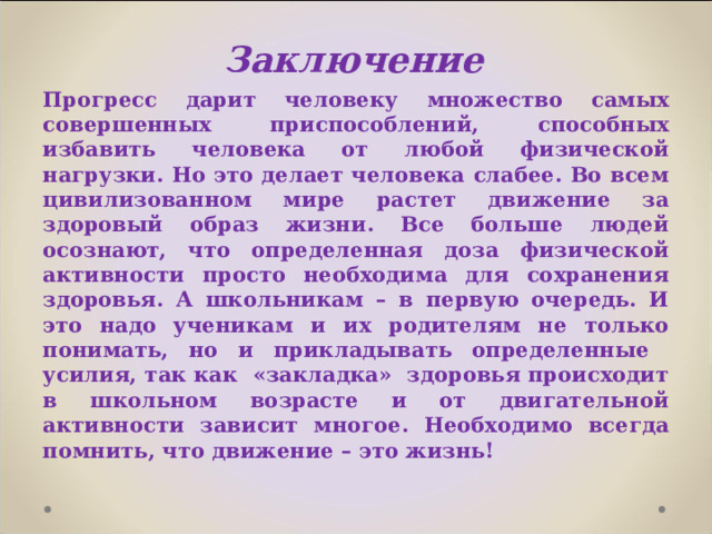 Заключение   Прогресс дарит человеку множество самых совершенных приспособлений, способных избавить человека от любой физической нагрузки. Но это делает человека слабее. Во всем цивилизованном мире растет движение за здоровый образ жизни. Все больше людей осознают, что определенная доза физической активности просто необходима для сохранения здоровья. А школьникам – в первую очередь. И это надо ученикам и их родителям не только понимать, но и прикладывать определенные усилия, так как «закладка» здоровья происходит в школьном возрасте и от двигательной активности зависит многое. Необходимо всегда помнить, что движение – это жизнь! 