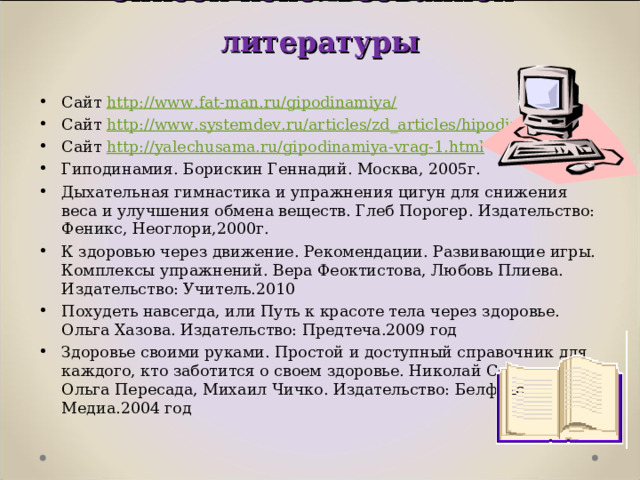 Список использованной литературы   Сайт http://www.fat-man.ru/gipodinamiya/ Сайт http://www.systemdev.ru/articles/zd_articles/hipodinamia.html Сайт http://yalechusama.ru/gipodinamiya-vrag-1.html Гиподинамия. Борискин Геннадий. Москва, 2005г. Дыхательная гимнастика и упражнения цигун для снижения веса и улучшения обмена веществ. Глеб Порогер. Издательство: Феникс, Неоглори,2000г. К здоровью через движение. Рекомендации. Развивающие игры. Комплексы упражнений. Вера Феоктистова, Любовь Плиева. Издательство: Учитель.2010 Похудеть навсегда, или Путь к красоте тела через здоровье. Ольга Хазова. Издательство: Предтеча.2009 год Здоровье своими руками. Простой и доступный справочник для каждого, кто заботится о своем здоровье. Николай Сорока, Ольга Пересада, Михаил Чичко. Издательство: Белфакс Медиа.2004 год 