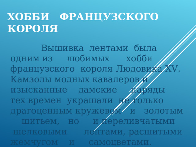 ХОББИ ФРАНЦУЗСКОГО КОРОЛЯ  Вышивка лентами была одним из любимых хобби французского короля Людовика Х V . Камзолы модных кавалеров и изысканные дамские наряды тех времен украшали не только драгоценным кружевом и золотым шитьем, но и переливчатыми шелковыми лентами, расшитыми жемчугом и самоцветами. 