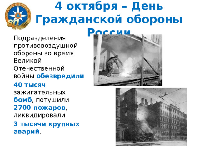 4 октября – День Гражданской обороны России Подразделения противовоздушной обороны во время Великой Отечественной войны обезвредили  40 тысяч зажигательных бомб , потушили 2700 пожаров , ликвидировали 3 тысячи крупных аварий . 