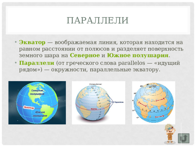 Параллели Экватор   — воображаемая линия, которая находится на равном расстоянии от полюсов и разделяет поверхность земного шара на  Северное  и  Южное полушария . Параллели   (от греческого слова раrаllelos — «идущий рядом») — окружности, параллельные экватору. 