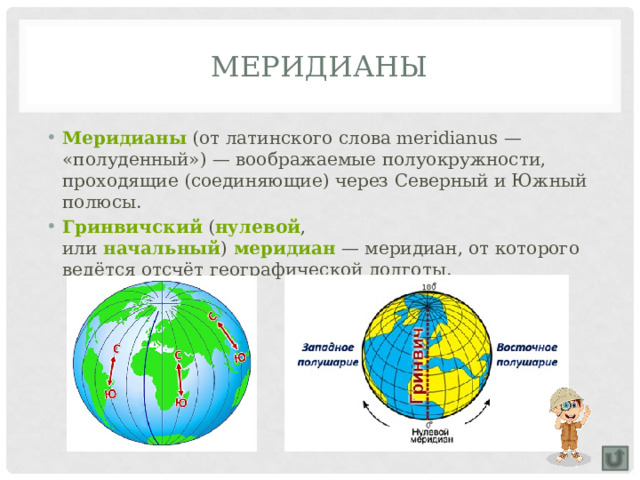 Меридианы Меридианы  (от латинского слова meridianus — «полуденный») — воображаемые полуокружности, проходящие (соединяющие) через Северный и Южный полюсы. Гринвичский  ( нулевой , или  начальный )  меридиан  — меридиан, от которого ведётся отсчёт географической долготы. 