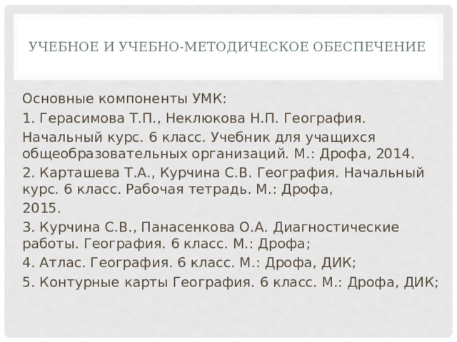  Учебное и учебно-методическое обеспечение   Основные компоненты УМК: 1. Герасимова Т.П., Неклюкова Н.П. География. Начальный курс. 6 класс. Учебник для учащихся общеобразовательных организаций. М.: Дрофа, 2014. 2. Карташева Т.А., Курчина С.В. География. Начальный курс. 6 класс. Рабочая тетрадь. М.: Дрофа, 2015. 3. Курчина С.В., Панасенкова О.А. Диагностические работы. География. 6 класс. М.: Дрофа; 4. Атлас. География. 6 класс. М.: Дрофа, ДИК; 5. Контурные карты География. 6 класс. М.: Дрофа, ДИК; 