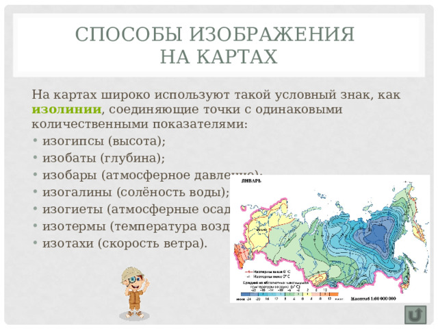 Способы изображения  на картах На картах широко используют такой условный знак, как изолинии , соединяющие точки с одинаковыми количественными показателями: изогипсы (высота); изобаты (глубина); изобары (атмосферное давление); изогалины (солёность воды); изогиеты (атмосферные осадки); изотермы (температура воздуха); изотахи (скорость ветра). 