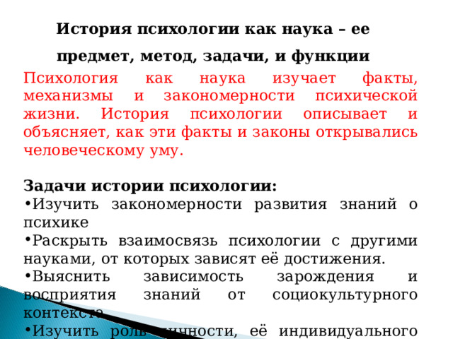 История психологии как наука – ее предмет, метод, задачи, и функции Психология как наука изучает факты, механизмы и закономерности психической жизни. История психологии описывает и объясняет, как эти факты и законы открывались человеческому уму. Задачи истории психологии: Изучить закономерности развития знаний о психике Раскрыть взаимосвязь психологии с другими науками, от которых зависят её достижения. Выяснить зависимость зарождения и восприятия знаний от социокультурного контекста Изучить роль личности, её индивидуального пути в становлении самой науки. 