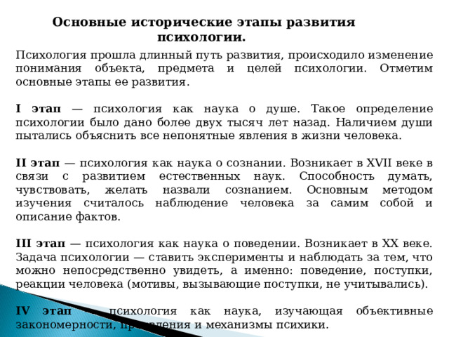 Основные исторические этапы развития психологии. Психология прошла длинный путь развития, происходило изменение понимания объекта, предмета и целей психологии. Отметим основные этапы ее развития. I этап — психология как наука о душе. Такое определение психологии было дано более двух тысяч лет назад. Наличием души пытались объяснить все непонятные явления в жизни человека. II этап — психология как наука о сознании. Возникает в XVII веке в связи с развитием естественных наук. Способность думать, чувствовать, желать назвали сознанием. Основным методом изучения считалось наблюдение человека за самим собой и описание фактов. III этап — психология как наука о поведении. Возникает в XX веке. Задача психологии — ставить эксперименты и наблюдать за тем, что можно непосредственно увидеть, а именно: поведение, поступки, реакции человека (мотивы, вызывающие поступки, не учитывались). IV этап — психология как наука, изучающая объективные закономерности, проявления и механизмы психики. 