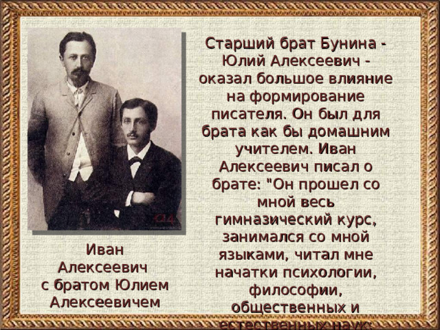 Старший брат Бунина - Юлий Алексеевич - оказал большое влияние на формирование писателя. Он был для брата как бы домашним учителем. Иван Алексеевич писал о брате: 