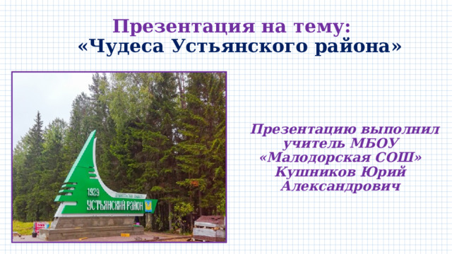  Презентация на тему:  «Чудеса Устьянского района»   Презентацию выполнил учитель МБОУ «Малодорская СОШ» Кушников Юрий Александрович   