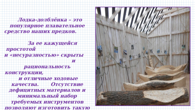  Лодка-долблёнка – это популярное плавательное средство наших предков. За ее кажущейся простотой и «несуразностью» скрыты и рациональность конструкции, и отличные ходовые качества. Отсутствие дефицитных материалов и минимальный набор требуемых инструментов позволяют изготовить такую лодку-долблёнку непосредственно на берегу, вдали от населенных пунктов, в местах охоты или рыбалки. 