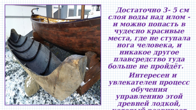  Достаточно 3- 5 см слоя воды над илом - и можно попасть в чудесно красивые места, где не ступала нога человека, и никакое другое плавсредство туда больше не пройдёт.  Интересен и увлекателен процесс обучения управлению этой древней лодкой, который развивает ловкость и уверенность в себе. 