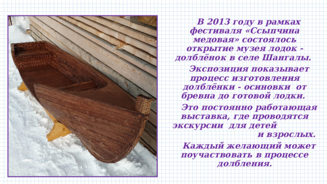  В 2013 году в рамках фестиваля «Ссыпчина медовая» состоялось открытие музея лодок - долблёнок в селе Шангалы.  Экспозиция показывает процесс изготовления долблёнки - осиновки от бревна до готовой лодки.  Это постоянно работающая выставка, где проводятся экскурсии для детей и взрослых.  Каждый желающий может поучаствовать в процессе долбления. 
