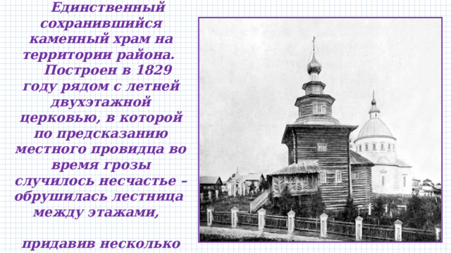               Единственный сохранившийся каменный храм на территории района.  Построен в 1829 году рядом с летней двухэтажной церковью, в которой по предсказанию местного провидца во время грозы случилось несчастье – обрушилась лестница между этажами, придавив несколько прихожан.   
