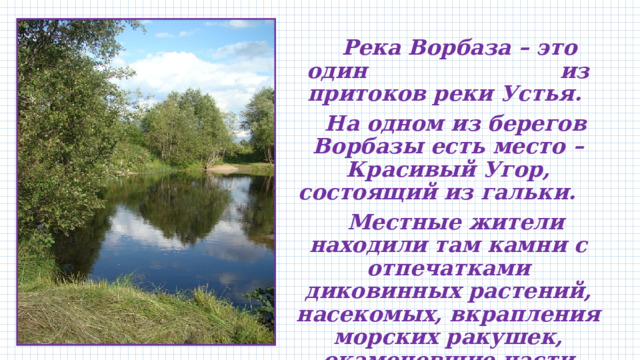  Река Ворбаза – это один из притоков реки Устья.  На одном из берегов Ворбазы есть место – Красивый Угор, состоящий из гальки.  Местные жители находили там камни с отпечатками диковинных растений, насекомых, вкрапления морских ракушек, окаменевшие части деревьев .   