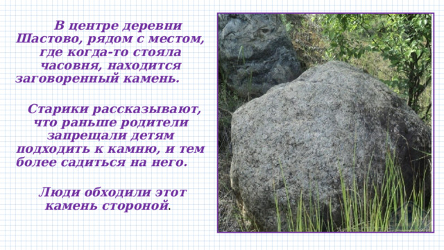  В центре деревни Шастово, рядом с местом, где когда-то стояла часовня, находится заговоренный камень.  Старики рассказывают, что раньше родители запрещали детям подходить к камню, и тем более садиться на него.  Люди обходили этот камень стороной . 
