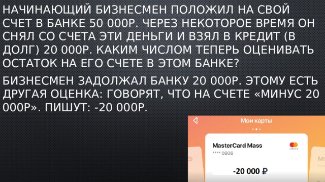 Начинающий бизнесмен положил на свой счет в банке 50 000р. Через некоторое время он снял со счета эти деньги и взял в кредит (в долг) 20 000р. Каким числом теперь оценивать остаток на его счете в этом банке? Бизнесмен задолжал банку 20 000р. Этому есть другая оценка: говорят, что на счете «минус 20 000р». Пишут: -20 000р. 