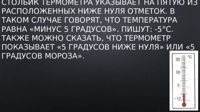 Столбик термометра указывает на пятую из расположенных ниже нуля отметок. В таком случае говорят, что температура равна «минус 5 градусов». Пишут: -5°C. Также можно сказать, что термометр показывает «5 градусов ниже нуля» или «5 градусов мороза». 