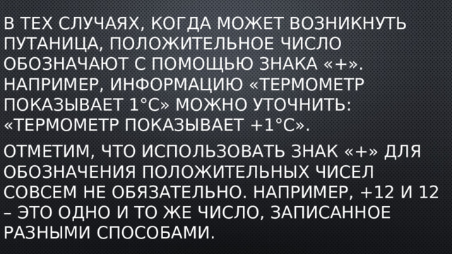 В тех случаях, когда может возникнуть путаница, положительное число обозначают с помощью знака «+». Например, информацию «термометр показывает 1°C» можно уточнить: «термометр показывает +1°C». Отметим, что использовать знак «+» для обозначения положительных чисел совсем не обязательно. Например, +12 и 12 – это одно и то же число, записанное разными способами. 