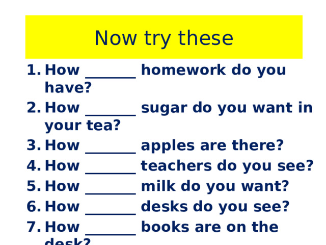 Now try these How _______ homework do you have? How _______ sugar do you want in your tea? How _______ apples are there? How _______ teachers do you see? How _______ milk do you want? How _______ desks do you see? How _______ books are on the desk? How _______ work do you have? 
