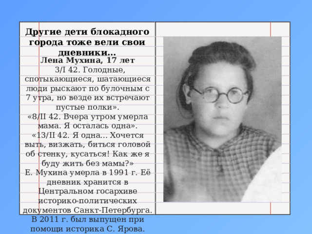 Другие дети блокадного города тоже вели свои дневники… Лена Мухина, 17 лет  3/I 42. Голодные, спотыкающиеся, шатающиеся люди рыскают по булочным с 7 утра, но везде их встречают пустые полки». «8/II 42. Вчера утром умерла мама. Я осталась одна». «13/II 42. Я одна... Хочется выть, визжать, биться головой об стенку, кусаться! Как же я буду жить без мамы?» Е. Мухина умерла в 1991 г. Её дневник хранится в Центральном госархиве историко-политических документов Санкт-Петербурга. В 2011 г. был выпущен при помощи историка С. Ярова. 