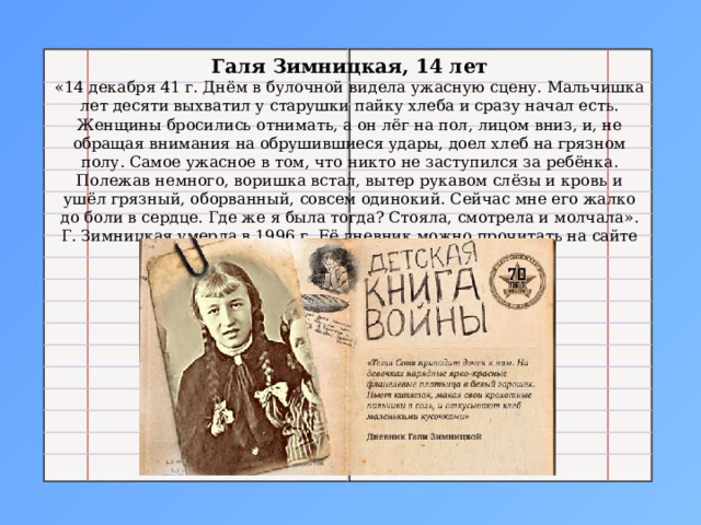 Галя Зимницкая, 14 лет «14 декабря 41 г. Днём в булочной видела ужасную сцену. Мальчишка лет десяти выхватил у старушки пайку хлеба и сразу начал есть. Женщины бросились отнимать, а он лёг на пол, лицом вниз, и, не обращая внимания на обрушившиеся удары, доел хлеб на грязном полу. Самое ужасное в том, что никто не заступился за ребёнка. Полежав немного, воришка встал, вытер рукавом слёзы и кровь и ушёл грязный, оборванный, совсем одинокий. Сейчас мне его жалко до боли в сердце. Где же я была тогда? Стояла, смотрела и молчала». Г. Зимницкая умерла в 1996 г. Её дневник можно прочитать на сайте «Молодая гвардия». 