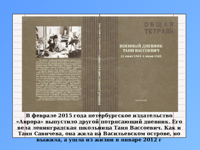 В феврале 2015 года петербургское издательство «Аврора» выпустило другой потрясающий дневник. Его вела ленинградская школьница Таня Вассоевич. Как и Таня Савичева, она жила на Васильевском острове, но выжила, а ушла из жизни в январе 2012 г 