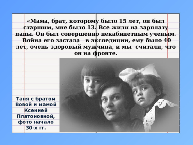 «Мама, брат, которому было 15 лет, он был старшим, мне было 13. Все жили на зарплату папы. Он был совершенно некабинетным ученым.  Война его застала   в экспедиции, ему было 40 лет, очень здоровый мужчина, и мы  считали, что он на фронте. Таня с братом Вовой и мамой Ксенией Платоновной, фото начало 30-х гг. 