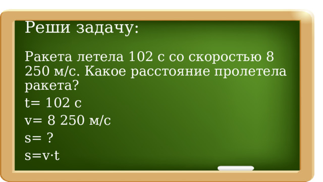 Реши задачу: Ракета летела 102 с со скоростью 8 250 м/с. Какое расстояние пролетела ракета? t= 102 c v= 8 250 м/с s= ? s=v·t 