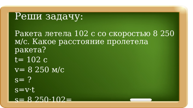 Реши задачу: Ракета летела 102 с со скоростью 8 250 м/с. Какое расстояние пролетела ракета? t= 102 c v= 8 250 м/с s= ? s=v·t s= 8 250 · 102= 