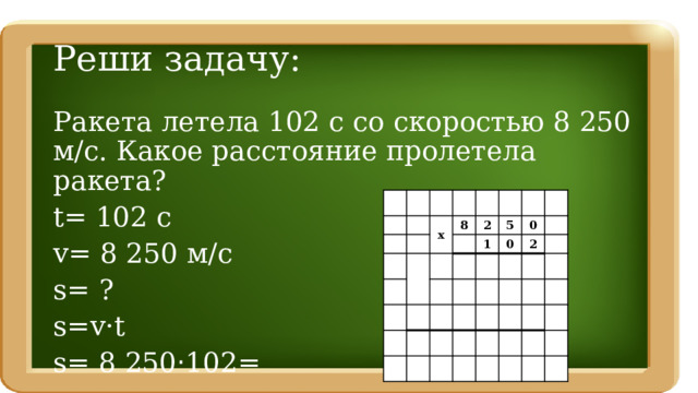 Реши задачу: Ракета летела 102 с со скоростью 8 250 м/с. Какое расстояние пролетела ракета? t= 102 c v= 8 250 м/с s= ? s=v·t s= 8 250 · 102= х 8 2 1 5 0 0 2 