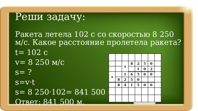 Реши задачу: Ракета летела 102 с со скоростью 8 250 м/с. Какое расстояние пролетела ракета? t= 102 c v= 8 250 м/с s= ? s=v·t s= 8 250 · 102= 841 500 (м) Ответ: 841 500 м. + х 8 8 2 1 1 6 2 8 5 5 5 0 0 4 0 1 0 2 0 5 0 0 