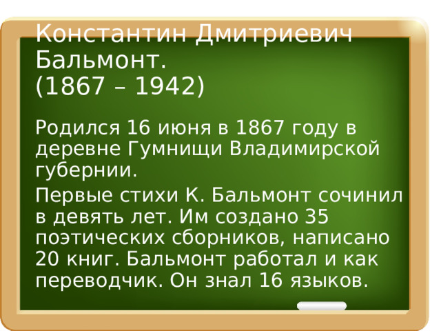 Константин Дмитриевич Бальмонт.  (1867 – 1942) Родился 16 июня в 1867 году в деревне Гумнищи Владимирской губернии. Первые стихи К. Бальмонт сочинил в девять лет. Им создано 35 поэтических сборников, написано 20 книг. Бальмонт работал и как переводчик. Он знал 16 языков.   